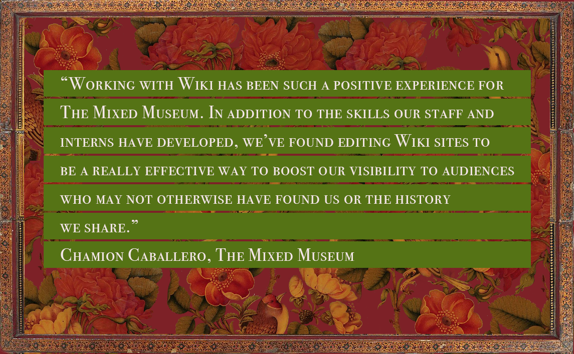 Quote from Chamion Caballero, CEO of The Mixed Museum, reading: “Working with Wiki has been such a positive experience for The Mixed Museum. In addition to the skills our staff and interns have developed, we’ve found editing Wiki sites to be a really effective way to boost our visibility to audiences who may not otherwise have found us or the history we share.”