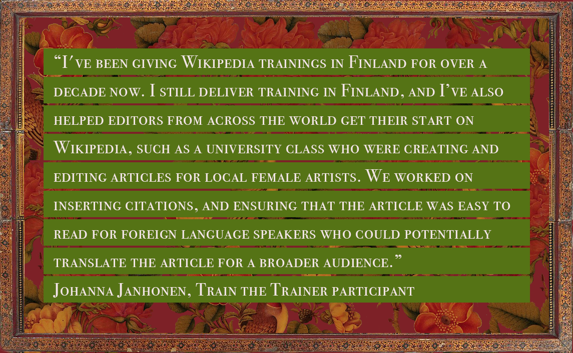 Quote from Johanna Janhonen, a train the trainer participant, reading: “I've been giving Wikipedia trainings in Finland for over a decade now. Last year I joined Wikimedia UK's new team for Wikipedia trainers. I still deliver training in Finland, and I’ve also helped editors from across the world get their start on Wikipedia, such as a university class who were creating and editing articles for local female artists. We’ve worked on inserting citations, and ensuring that the article was easy to read for foreign language speakers who could potentially translate the article for a broader audience.”