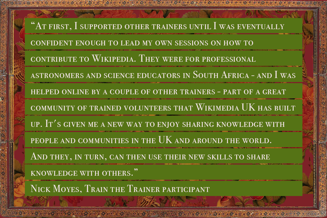 Quote from Nick Moyes, a train the trainer participant, reading: “At first, I supported other trainers until I was eventually confident enough to lead my own sessions on how to contribute to Wikipedia. They were for professional astronomers and science educators in South Africa - and I was helped online by a couple of other trainers - part of a great community of trained volunteers that Wikimedia UK has built up. It's given me a new way to enjoy sharing knowledge with people and communities in the UK and around the world. And they, in turn, can then use their new skills to share knowledge with others.”