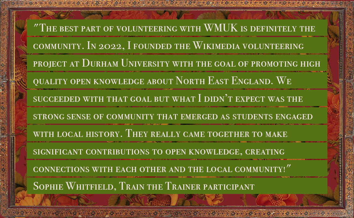 Quote from Sophie Whitfield, who participated in train the trainer, reading: "The best part of volunteering with WMUK is definitely the community. In 2022, I founded the Wikimedia volunteering project at Durham University with the goal of promoting high quality open knowledge about North East England. We succeeded with that goal but what I didn’t expect was the strong sense of community that emerged as students engaged with local history. They really came together to make significant contributions to open knowledge, creating connections with each other and the local community!"